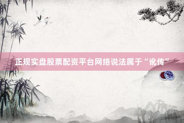 正规实盘股票配资平台网络说法属于“讹传”