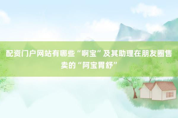 配资门户网站有哪些“啊宝”及其助理在朋友圈售卖的“阿宝胃舒”