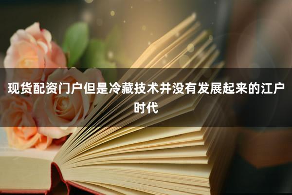 现货配资门户但是冷藏技术并没有发展起来的江户时代