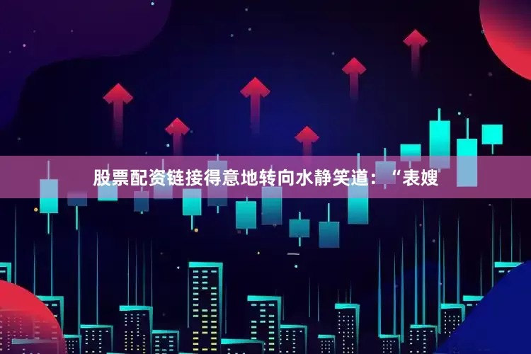 股票配资链接得意地转向水静笑道：“表嫂