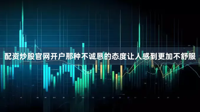 配资炒股官网开户那种不诚恳的态度让人感到更加不舒服