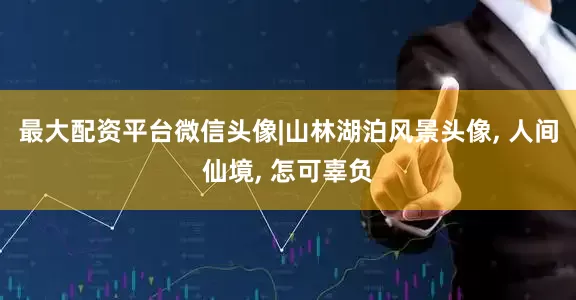 最大配资平台微信头像|山林湖泊风景头像, 人间仙境, 怎可辜负
