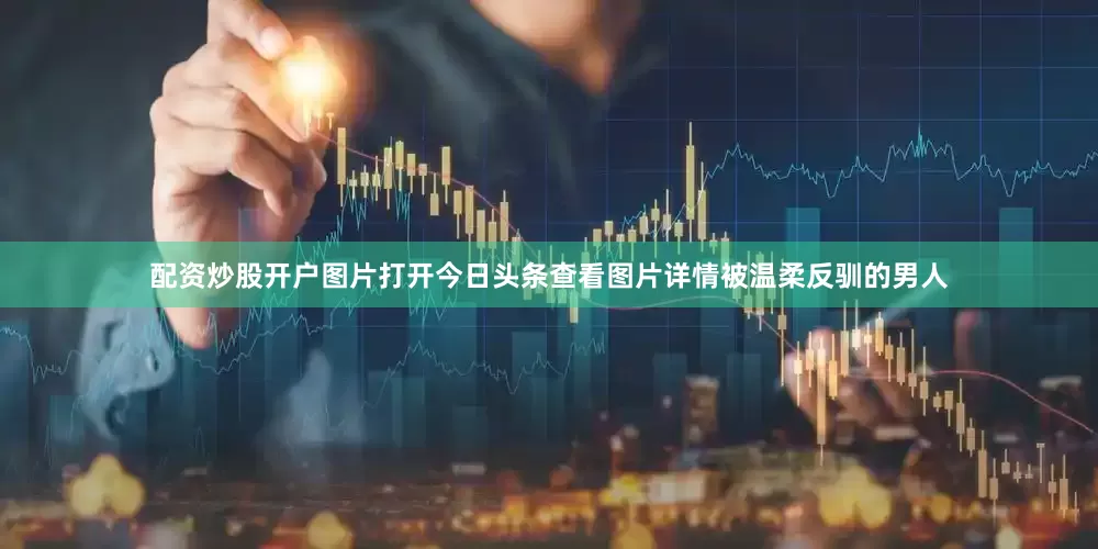 配资炒股开户图片打开今日头条查看图片详情被温柔反驯的男人