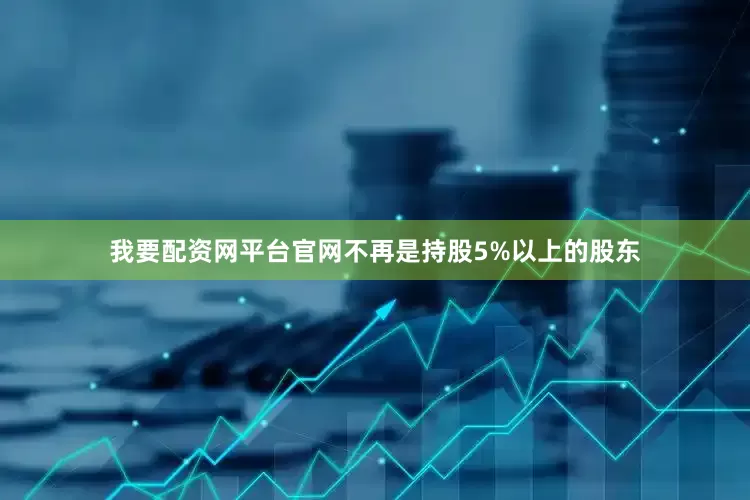 我要配资网平台官网不再是持股5%以上的股东