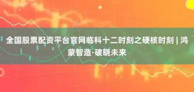 全国股票配资平台官网临科十二时刻之硬核时刻 | 鸿蒙智造·破晓未来