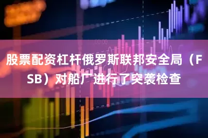 股票配资杠杆俄罗斯联邦安全局（FSB）对船厂进行了突袭检查