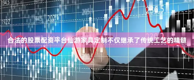 合法的股票配资平台仙游家具定制不仅继承了传统工艺的精髓