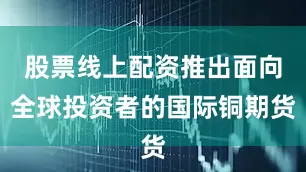 股票线上配资推出面向全球投资者的国际铜期货